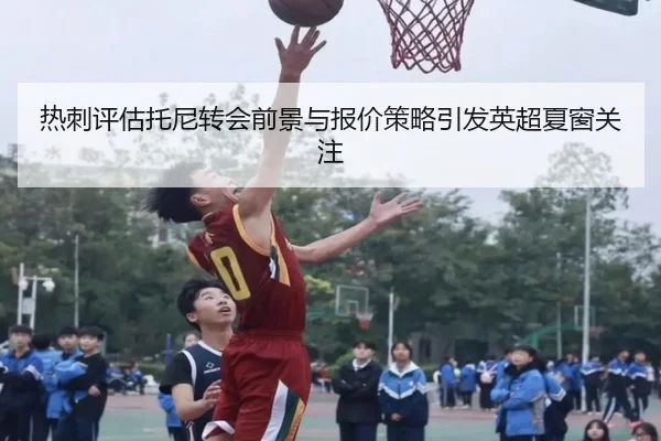 热刺评估托尼转会前景与报价策略引发英超夏窗关注