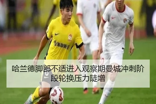 哈兰德脚部不适进入观察期曼城冲刺阶段轮换压力陡增