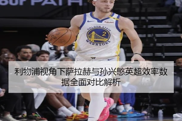 利物浦视角下萨拉赫与孙兴慜英超效率数据全面对比解析