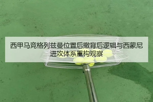 西甲马竞格列兹曼位置后撤背后逻辑与西蒙尼进攻体系重构观察