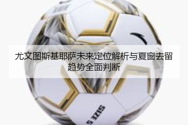 尤文图斯基耶萨未来定位解析与夏窗去留趋势全面判断