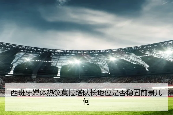 西班牙媒体热议莫拉塔队长地位是否稳固前景几何