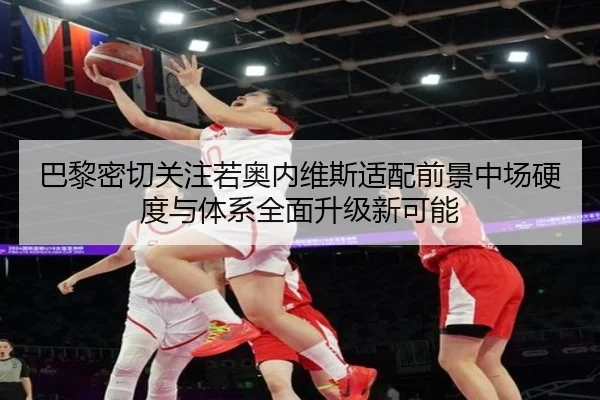 巴黎密切关注若奥内维斯适配前景中场硬度与体系全面升级新可能
