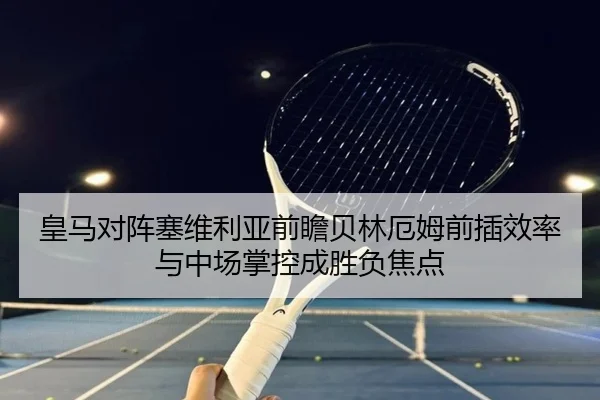 皇马对阵塞维利亚前瞻贝林厄姆前插效率与中场掌控成胜负焦点